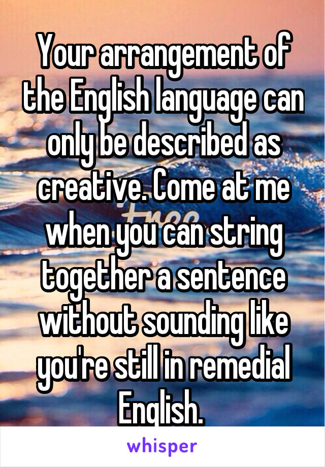 Your arrangement of the English language can only be described as creative. Come at me when you can string together a sentence without sounding like you're still in remedial English. 