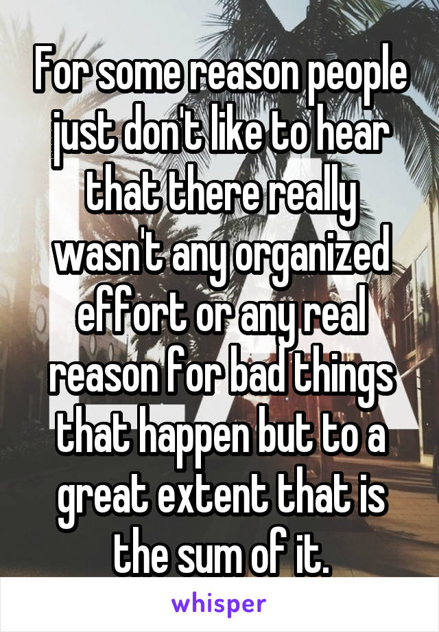 For some reason people just don't like to hear that there really wasn't any organized effort or any real reason for bad things that happen but to a great extent that is the sum of it.