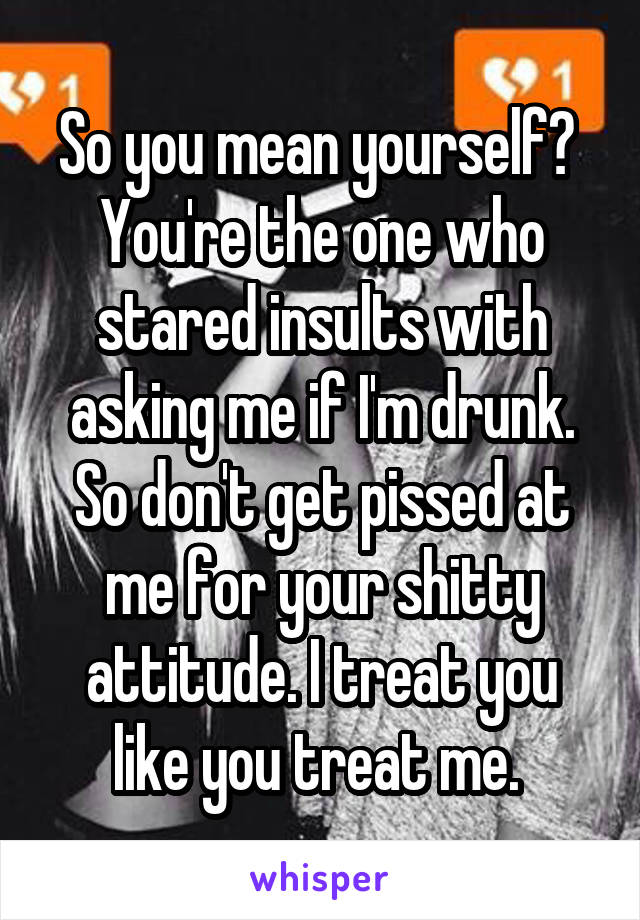 So you mean yourself?  You're the one who stared insults with asking me if I'm drunk. So don't get pissed at me for your shitty attitude. I treat you like you treat me. 