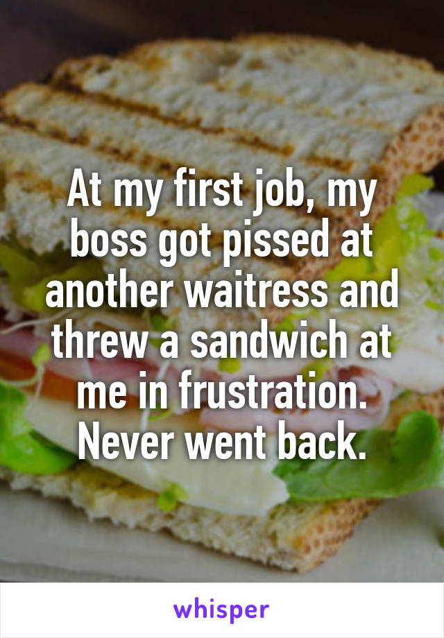 At my first job, my boss got pissed at another waitress and threw a sandwich at me in frustration. Never went back.