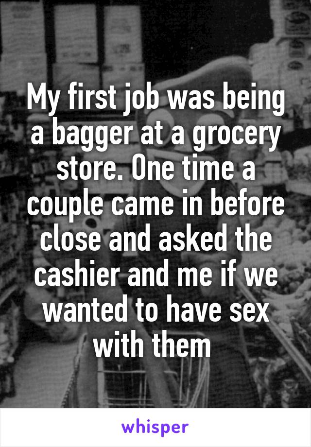 My first job was being a bagger at a grocery store. One time a couple came in before close and asked the cashier and me if we wanted to have sex with them 