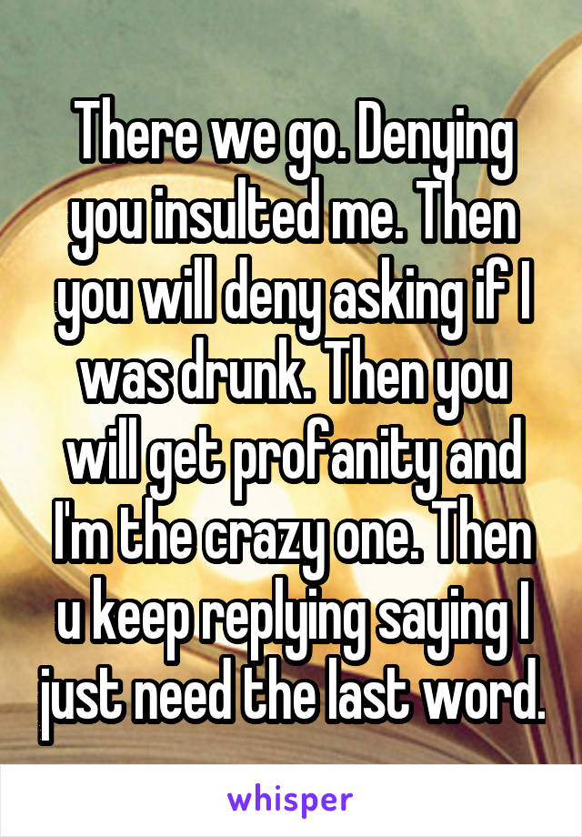 There we go. Denying you insulted me. Then you will deny asking if I was drunk. Then you will get profanity and I'm the crazy one. Then u keep replying saying I just need the last word.