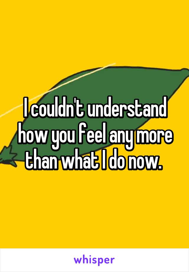 I couldn't understand how you feel any more than what I do now. 