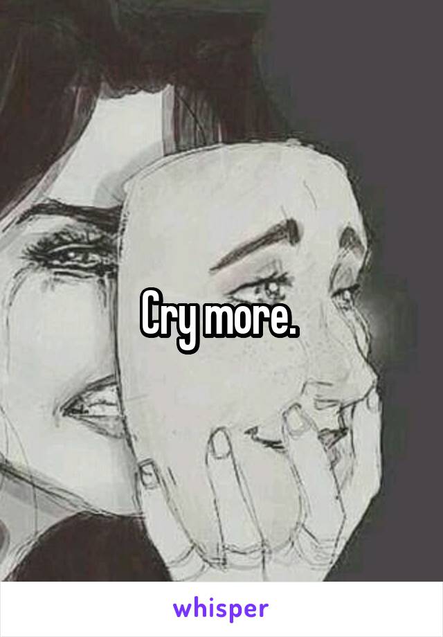 Cry more. 