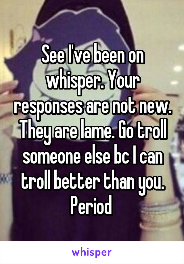 See I've been on whisper. Your responses are not new. They are lame. Go troll someone else bc I can troll better than you. Period 