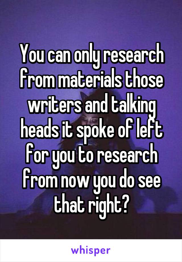 You can only research from materials those writers and talking heads it spoke of left for you to research from now you do see that right?