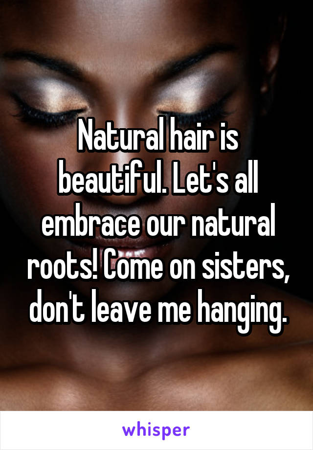 Natural hair is beautiful. Let's all embrace our natural roots! Come on sisters, don't leave me hanging.