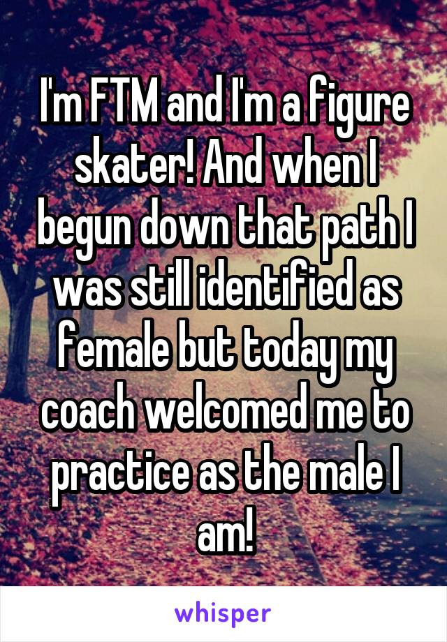 I'm FTM and I'm a figure skater! And when I begun down that path I was still identified as female but today my coach welcomed me to practice as the male I am!