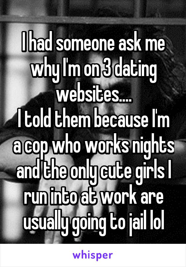 I had someone ask me why I'm on 3 dating websites....
I told them because I'm a cop who works nights and the only cute girls I run into at work are usually going to jail lol