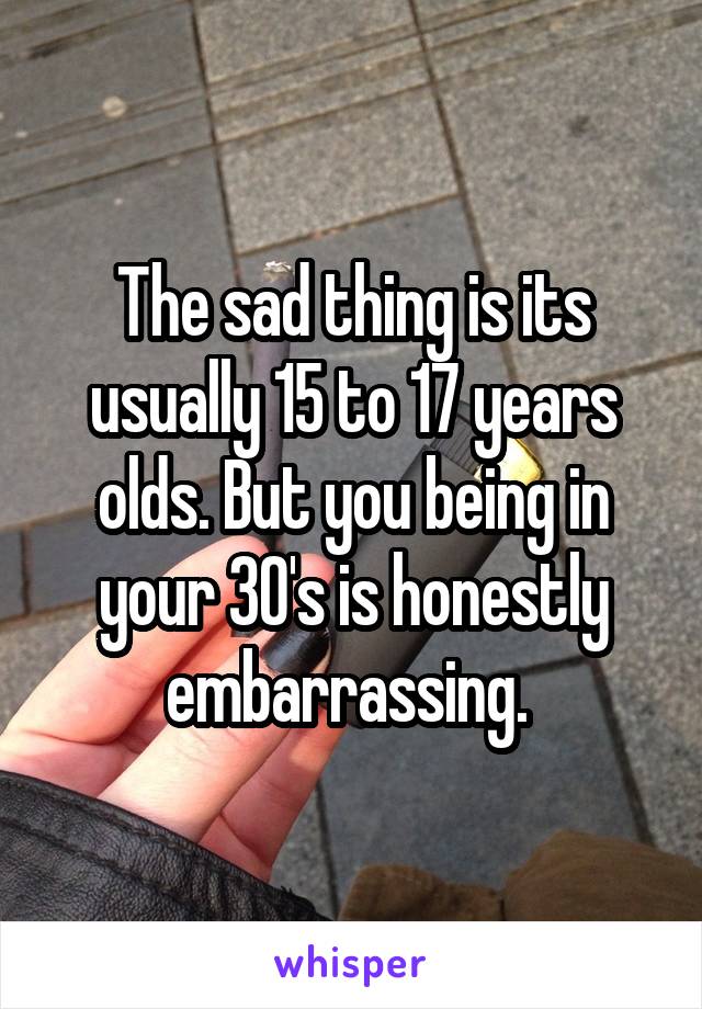 The sad thing is its usually 15 to 17 years olds. But you being in your 30's is honestly embarrassing. 