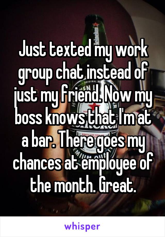 Just texted my work group chat instead of just my friend. Now my boss knows that I'm at a bar. There goes my chances at employee of the month. Great.