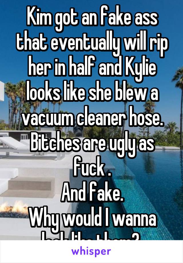 Kim got an fake ass that eventually will rip her in half and Kylie looks like she blew a vacuum cleaner hose.
Bitches are ugly as fuck .
And fake.
Why would I wanna look like them? 