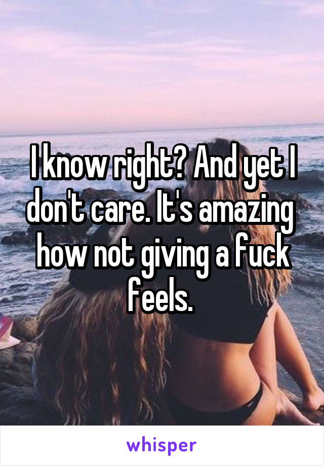 I know right? And yet I don't care. It's amazing  how not giving a fuck feels. 