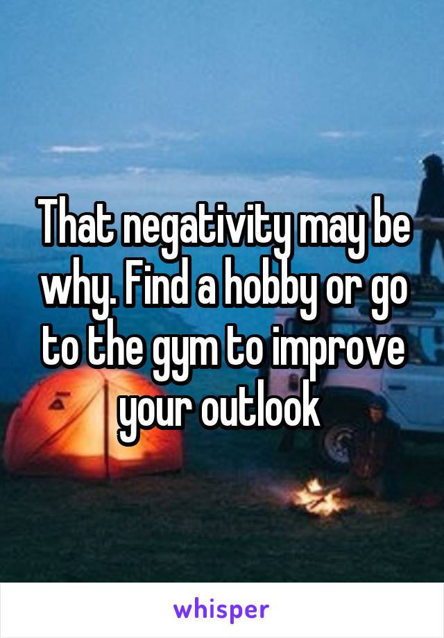 That negativity may be why. Find a hobby or go to the gym to improve your outlook 