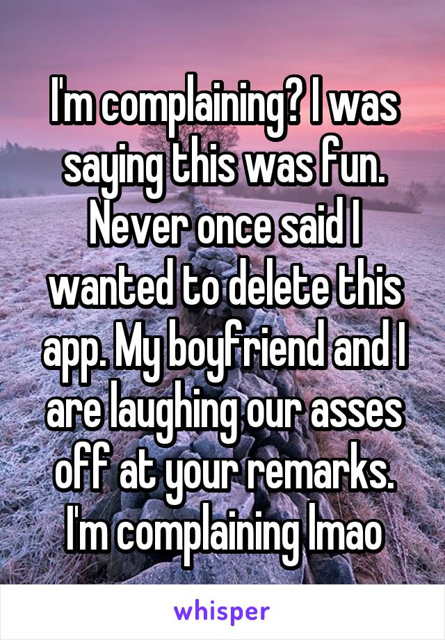 I'm complaining? I was saying this was fun. Never once said I wanted to delete this app. My boyfriend and I are laughing our asses off at your remarks. I'm complaining lmao