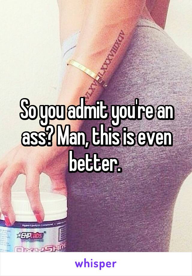 So you admit you're an ass? Man, this is even better. 