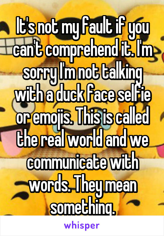 It's not my fault if you can't comprehend it. I'm sorry I'm not talking with a duck face selfie or emojis. This is called the real world and we communicate with words. They mean something.