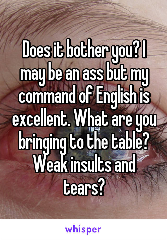 Does it bother you? I may be an ass but my command of English is excellent. What are you bringing to the table? Weak insults and tears?