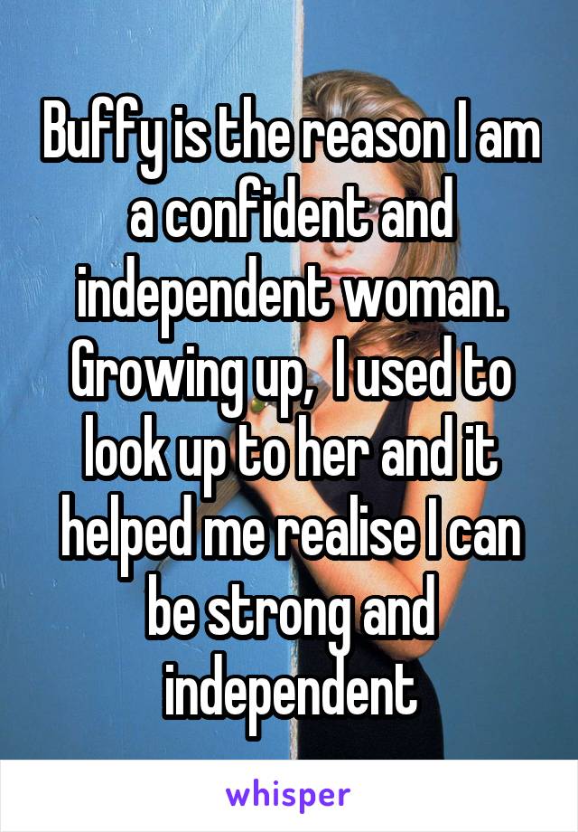 Buffy is the reason I am a confident and independent woman. Growing up,  I used to look up to her and it helped me realise I can be strong and independent