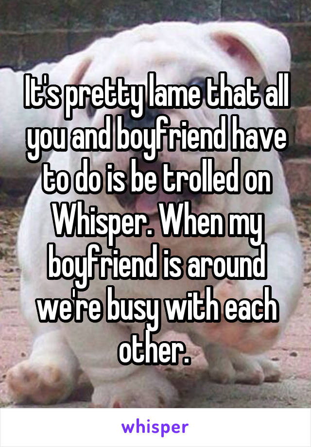 It's pretty lame that all you and boyfriend have to do is be trolled on Whisper. When my boyfriend is around we're busy with each other. 