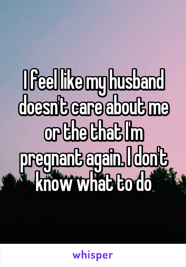 I feel like my husband doesn't care about me or the that I'm pregnant again. I don't know what to do