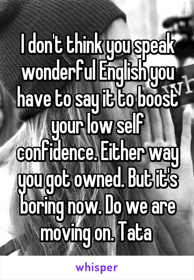 I don't think you speak wonderful English you have to say it to boost your low self confidence. Either way you got owned. But it's boring now. Do we are moving on. Tata 