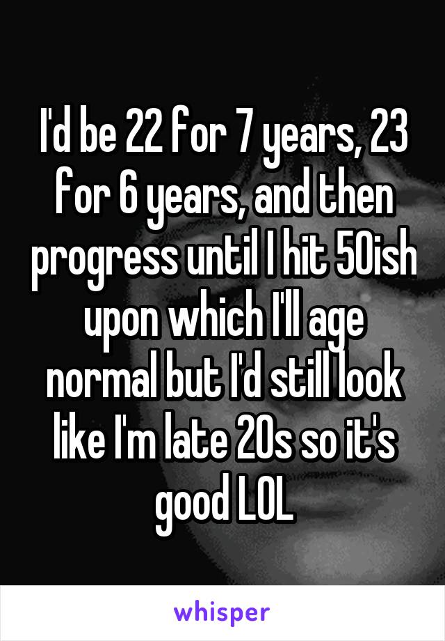 I'd be 22 for 7 years, 23 for 6 years, and then progress until I hit 50ish upon which I'll age normal but I'd still look like I'm late 20s so it's good LOL