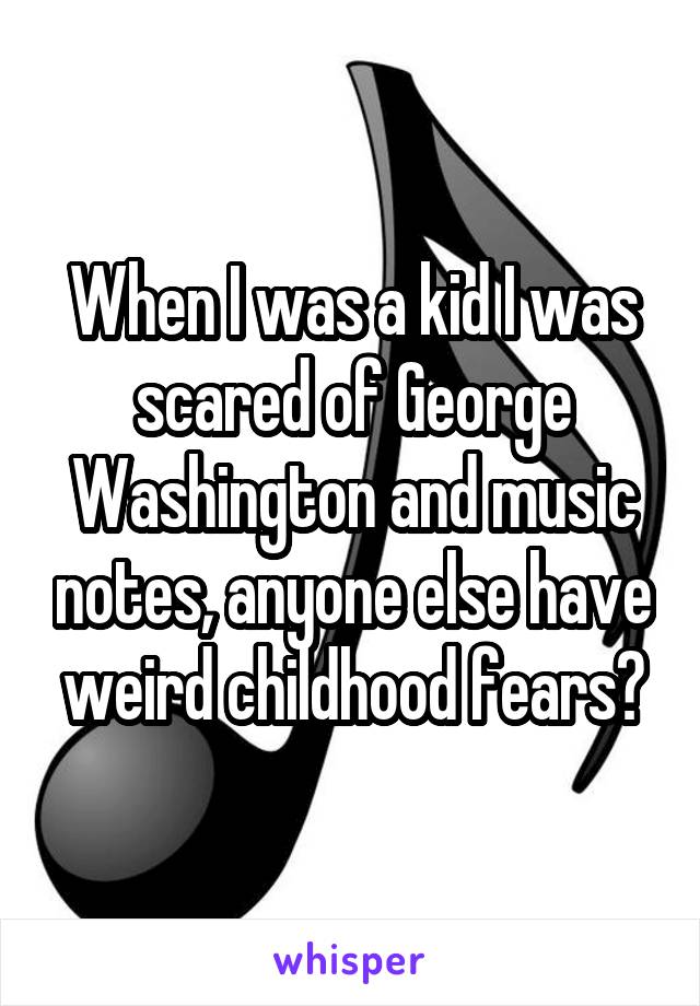 When I was a kid I was scared of George Washington and music notes, anyone else have weird childhood fears?