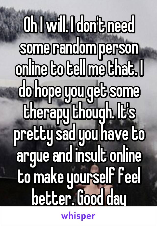 Oh I will. I don't need some random person online to tell me that. I do hope you get some therapy though. It's pretty sad you have to argue and insult online to make yourself feel better. Good day