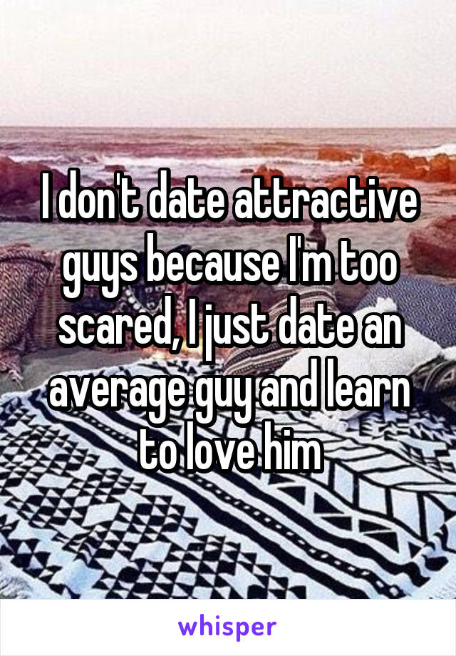 I don't date attractive guys because I'm too scared, I just date an average guy and learn to love him