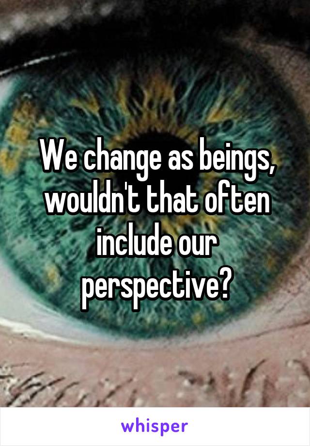 We change as beings, wouldn't that often include our perspective?