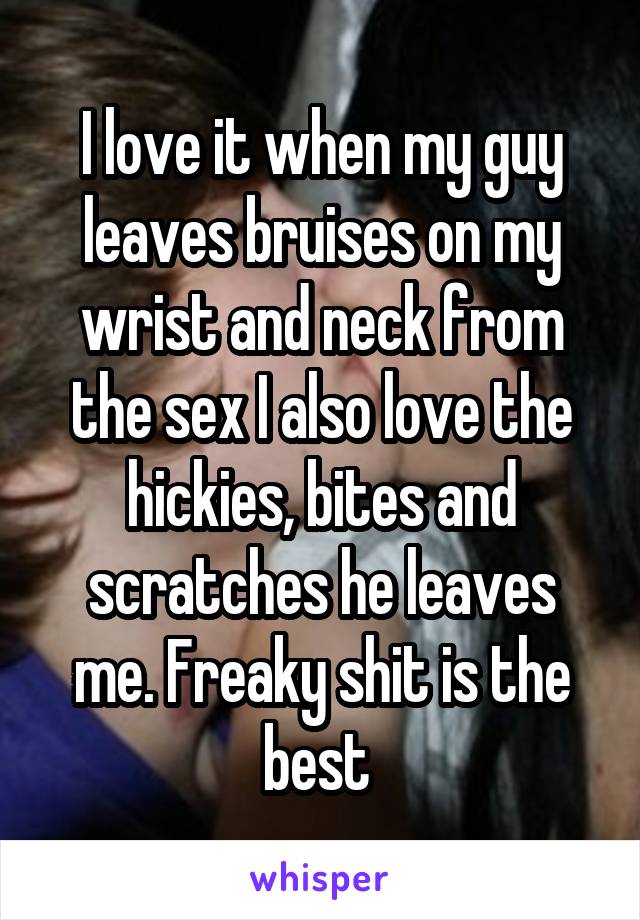 I love it when my guy leaves bruises on my wrist and neck from the sex I also love the hickies, bites and scratches he leaves me. Freaky shit is the best 