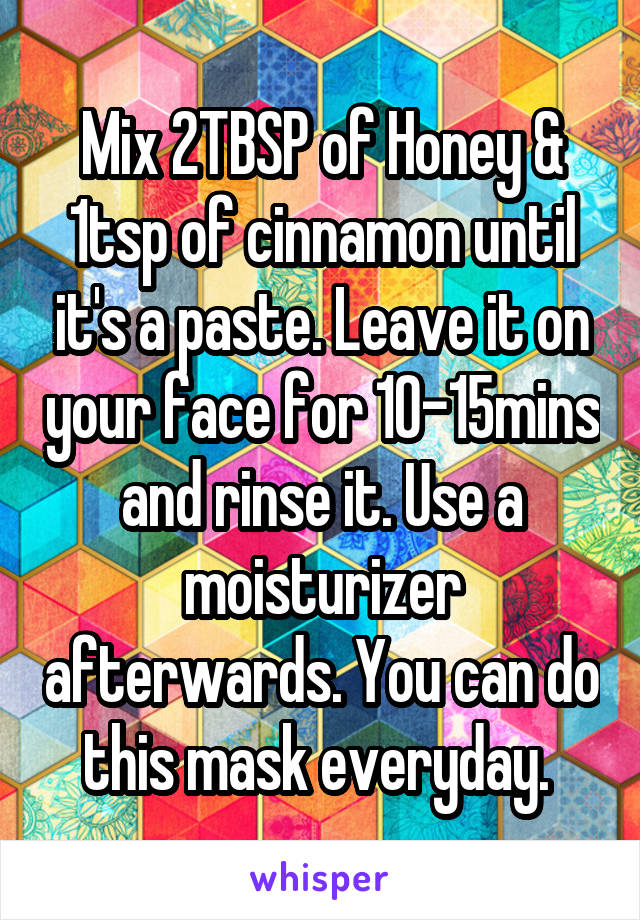 Mix 2TBSP of Honey & 1tsp of cinnamon until it's a paste. Leave it on your face for 10-15mins and rinse it. Use a moisturizer afterwards. You can do this mask everyday. 