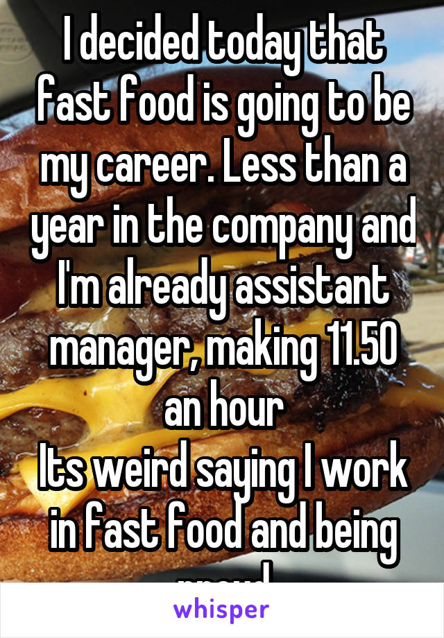 I decided today that fast food is going to be my career. Less than a year in the company and I'm already assistant manager, making 11.50 an hour
Its weird saying I work in fast food and being proud