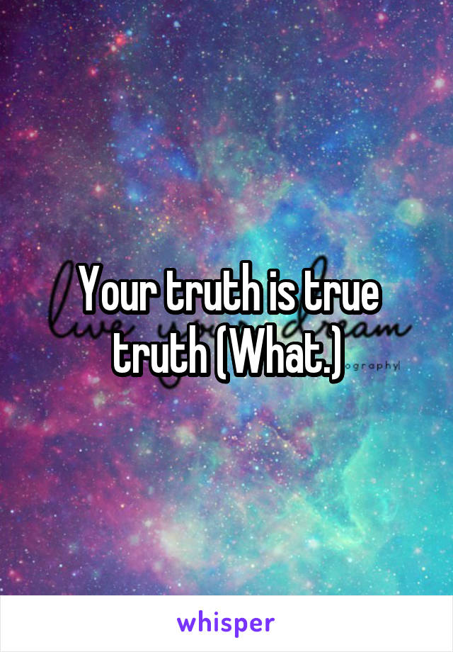 Your truth is true truth (What.)