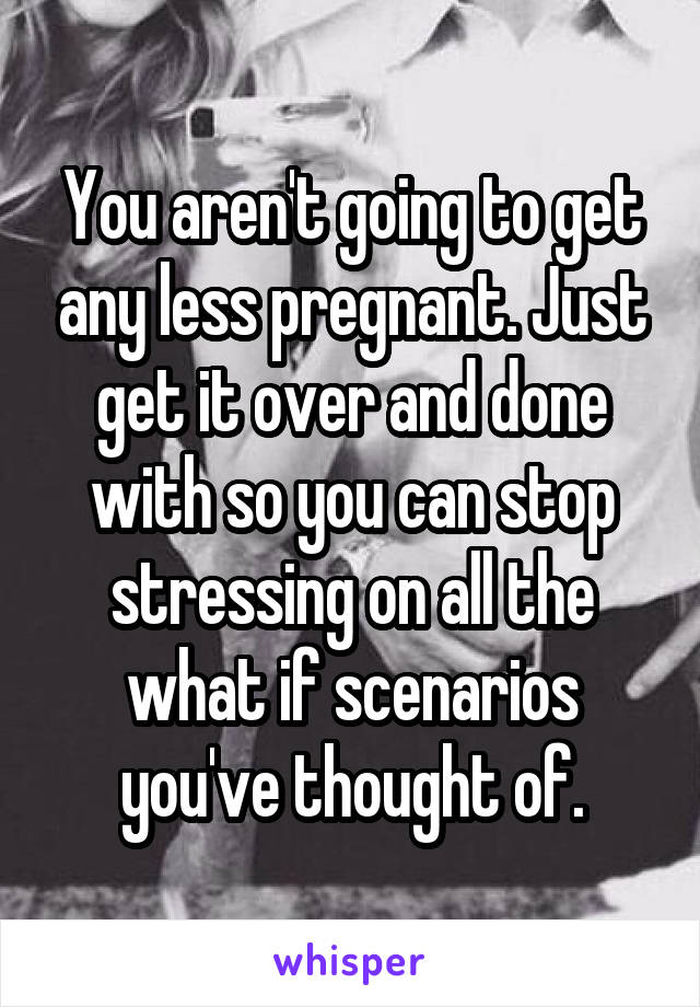 You aren't going to get any less pregnant. Just get it over and done with so you can stop stressing on all the what if scenarios you've thought of.
