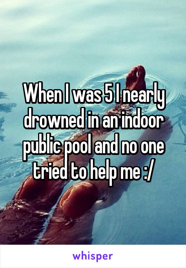 When I was 5 I nearly drowned in an indoor public pool and no one tried to help me :/