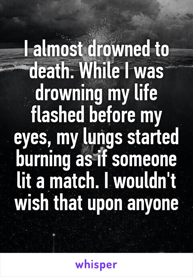I almost drowned to death. While I was drowning my life flashed before my eyes, my lungs started burning as if someone lit a match. I wouldn't wish that upon anyone 