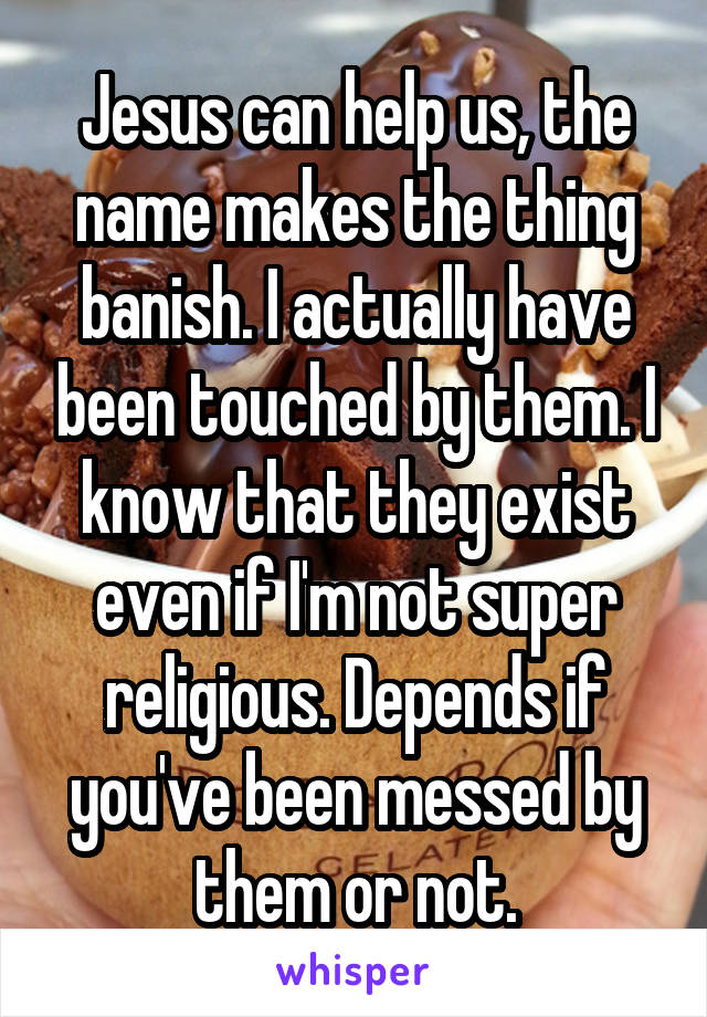 Jesus can help us, the name makes the thing banish. I actually have been touched by them. I know that they exist even if I'm not super religious. Depends if you've been messed by them or not.