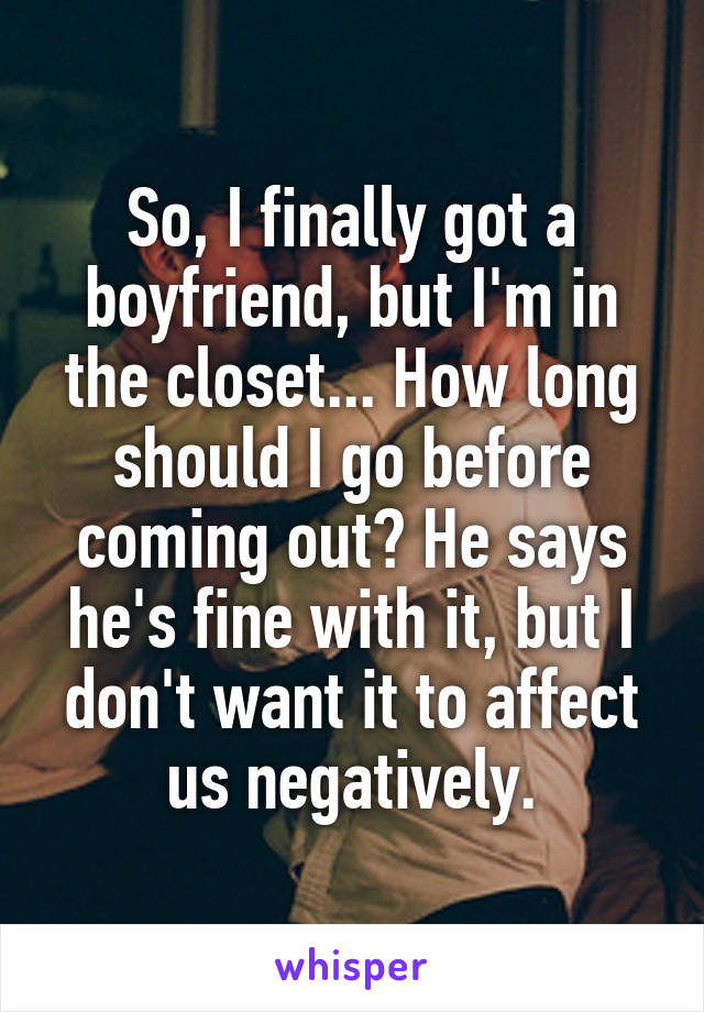 So, I finally got a boyfriend, but I'm in the closet... How long should I go before coming out? He says he's fine with it, but I don't want it to affect us negatively.