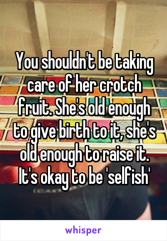 You shouldn't be taking care of her crotch fruit. She's old enough to give birth to it, she's old enough to raise it. It's okay to be 'selfish'