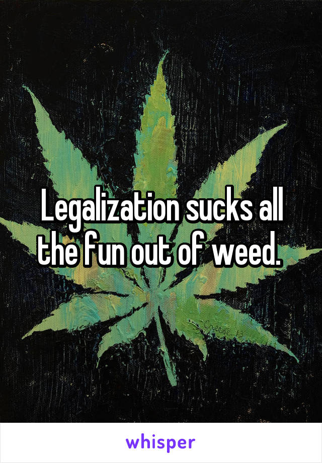 Legalization sucks all the fun out of weed. 