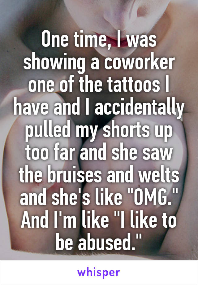 One time, I was showing a coworker one of the tattoos I have and I accidentally pulled my shorts up too far and she saw the bruises and welts and she's like "OMG." And I'm like "I like to be abused."