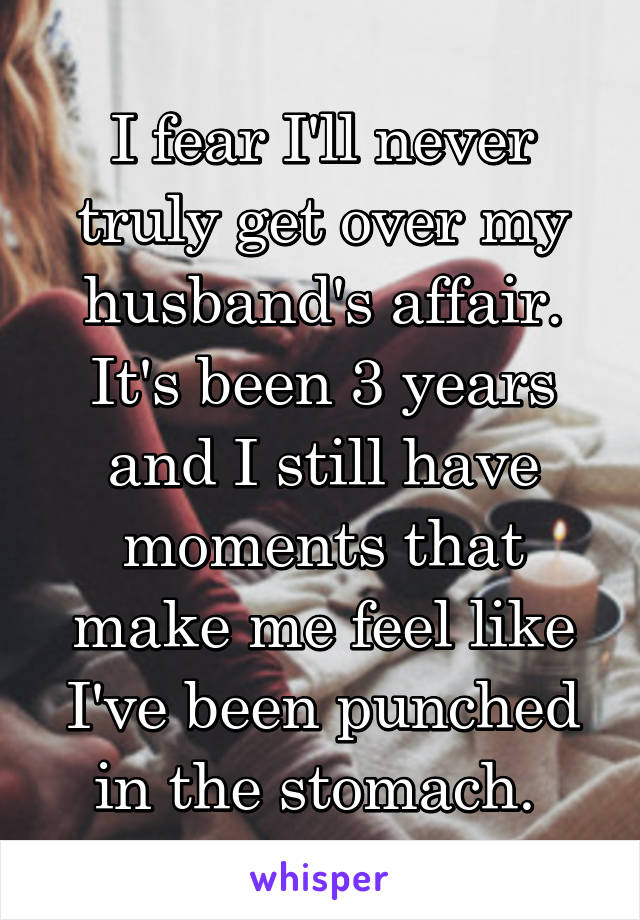 I fear I'll never truly get over my husband's affair. It's been 3 years and I still have moments that make me feel like I've been punched in the stomach. 