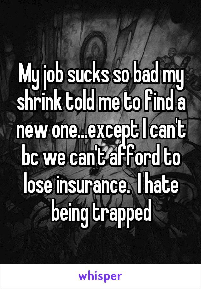 My job sucks so bad my shrink told me to find a new one...except I can't bc we can't afford to lose insurance.  I hate being trapped