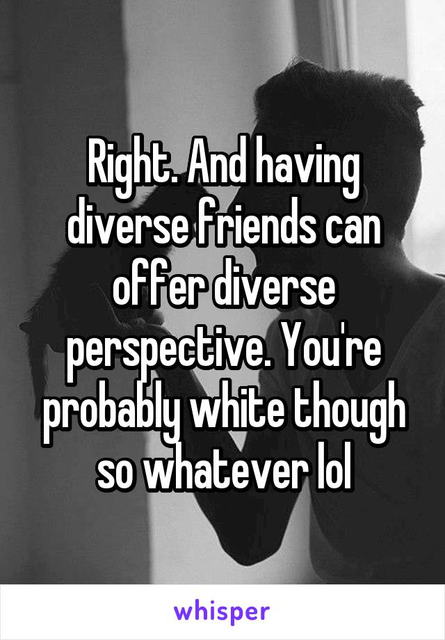 Right. And having diverse friends can offer diverse perspective. You're probably white though so whatever lol