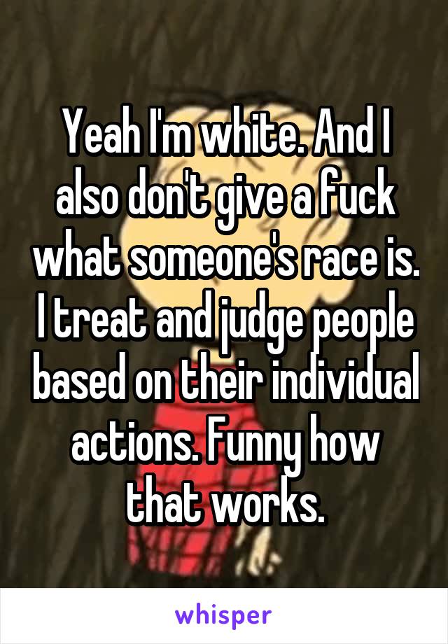 Yeah I'm white. And I also don't give a fuck what someone's race is. I treat and judge people based on their individual actions. Funny how that works.