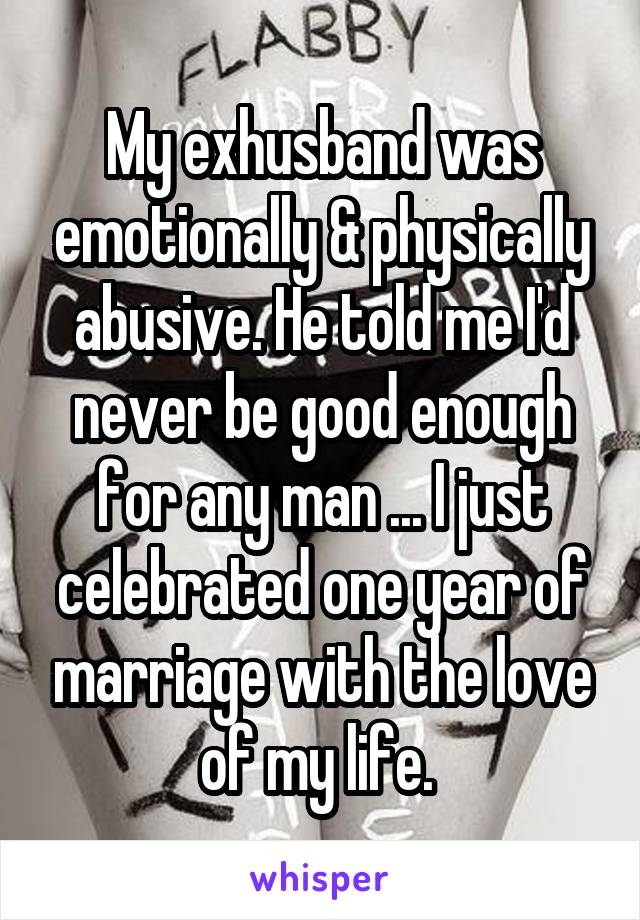 My exhusband was emotionally & physically abusive. He told me I'd never be good enough for any man ... I just celebrated one year of marriage with the love of my life. 