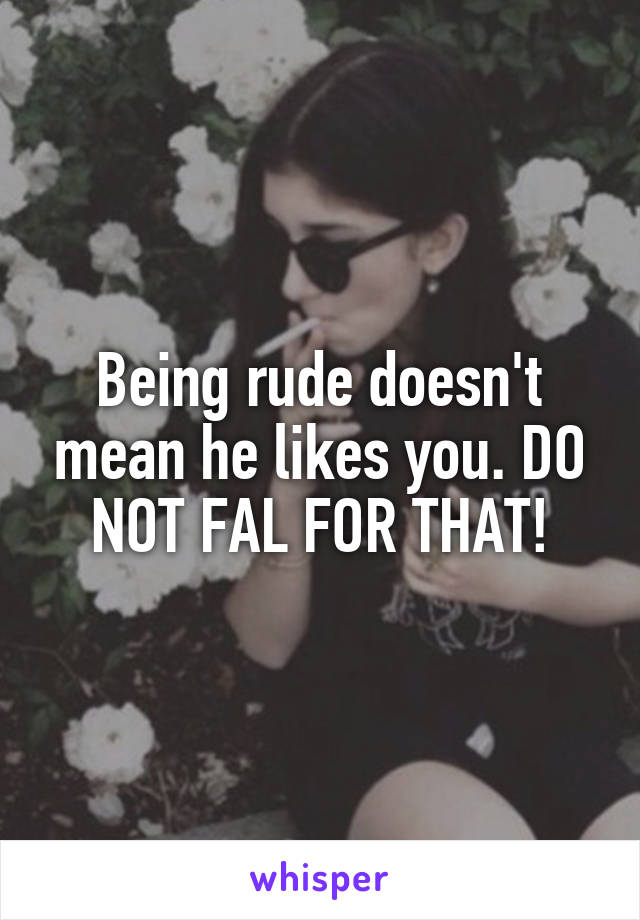 Being rude doesn't mean he likes you. DO NOT FAL FOR THAT!