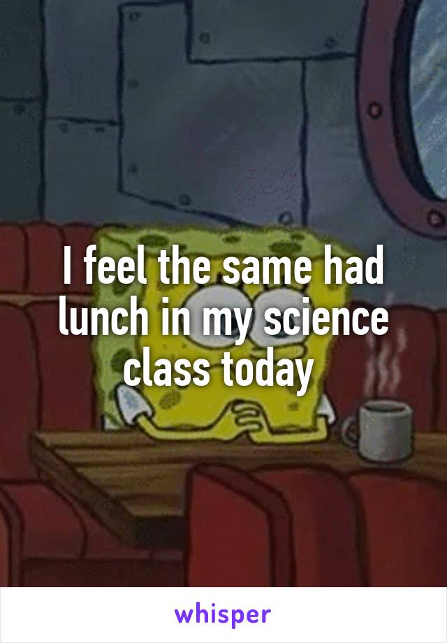 I feel the same had lunch in my science class today 